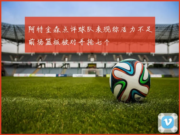 阿特金森点评球队表现称活力不足前场篮板被对手抢七个