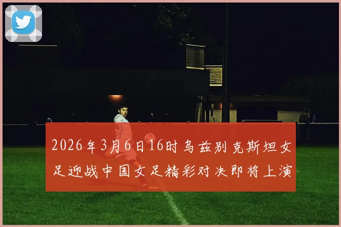 2026年3月6日16时乌兹别克斯坦女足迎战中国女足精彩对决即将上演