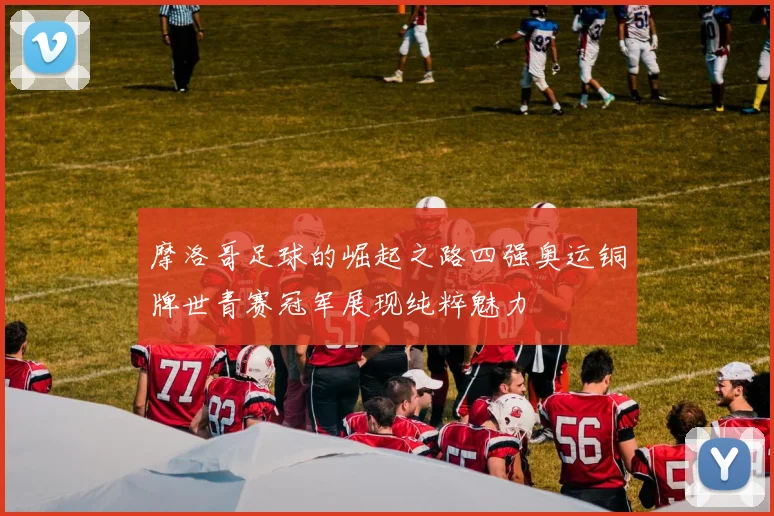 摩洛哥足球的崛起之路四强奥运铜牌世青赛冠军展现纯粹魅力