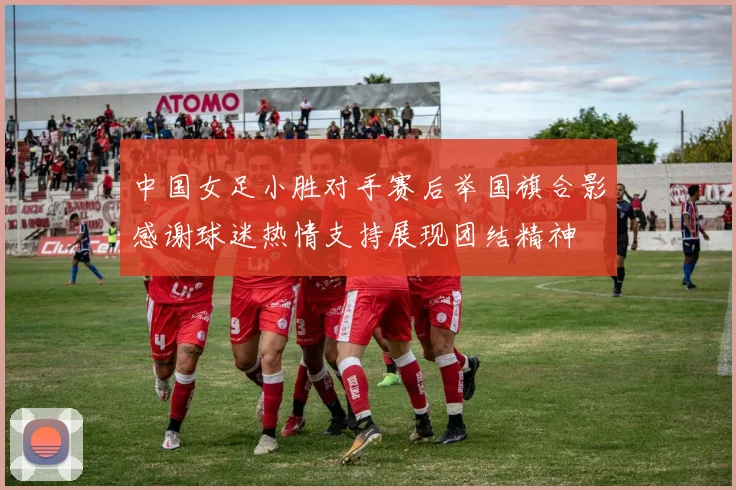 中国女足小胜对手赛后举国旗合影感谢球迷热情支持展现团结精神