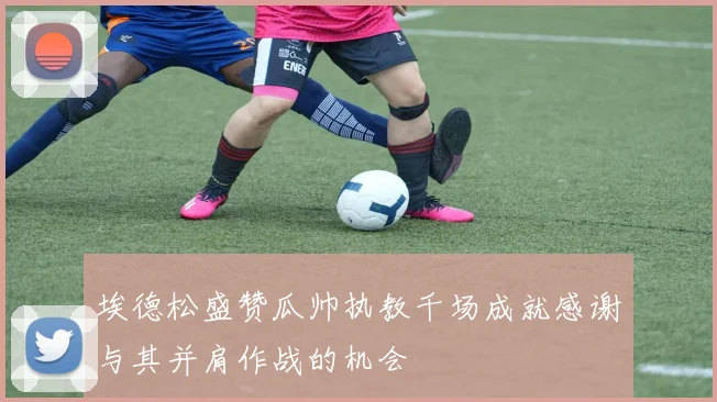 埃德松盛赞瓜帅执教千场成就感谢与其并肩作战的机会