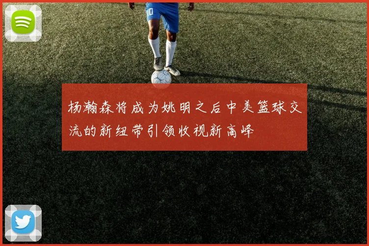 杨瀚森将成为姚明之后中美篮球交流的新纽带引领收视新高峰