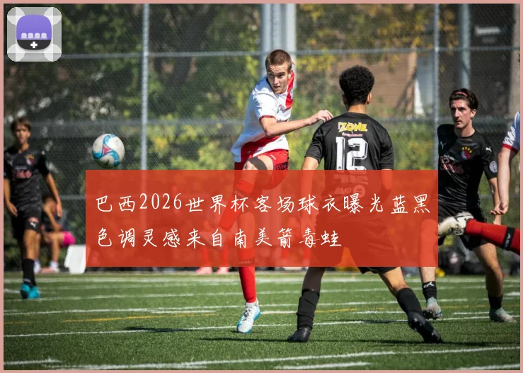 巴西2026世界杯客场球衣曝光蓝黑色调灵感来自南美箭毒蛙