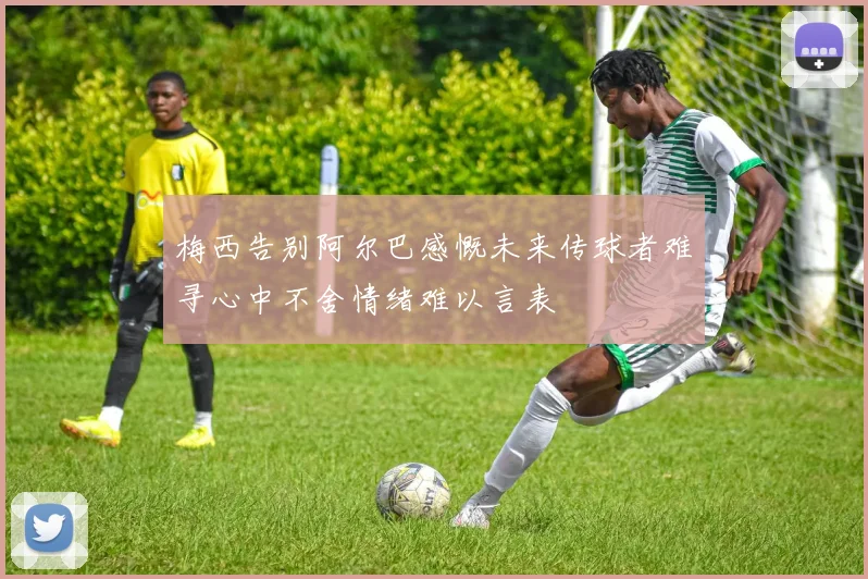梅西告别阿尔巴感慨未来传球者难寻心中不舍情绪难以言表