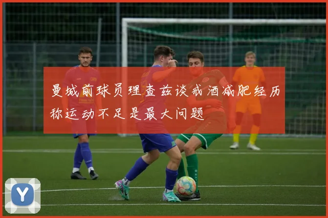 曼城前球员理查兹谈戒酒减肥经历称运动不足是最大问题