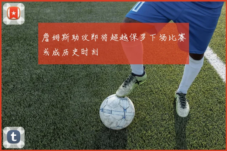 詹姆斯助攻即将超越保罗下场比赛或成历史时刻