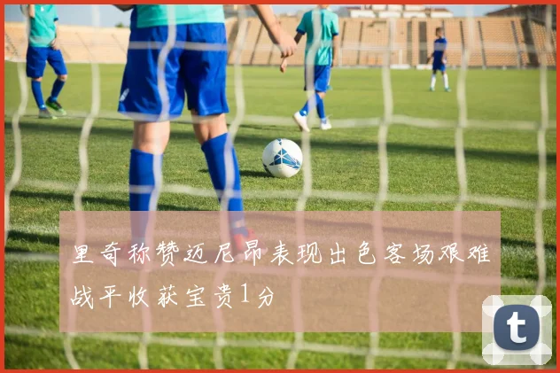 里奇称赞迈尼昂表现出色客场艰难战平收获宝贵1分