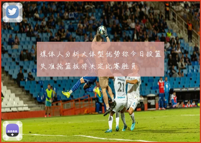 媒体人分析大体型优势称今日投篮失准抢篮板将决定比赛胜负