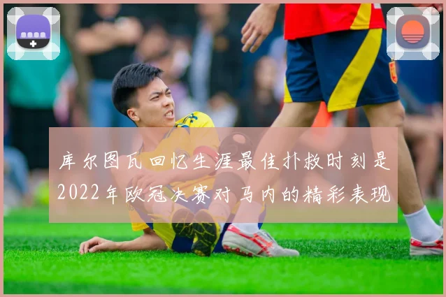库尔图瓦回忆生涯最佳扑救时刻是2022年欧冠决赛对马内的精彩表现