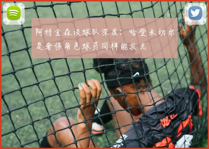 阿特金森谈球队深度：哈登米切尔是奢侈角色球员同样能发光