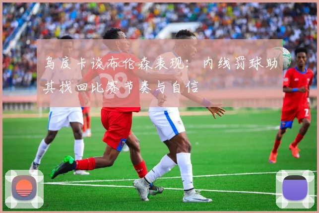 乌度卡谈布伦森表现：内线罚球助其找回比赛节奏与自信
