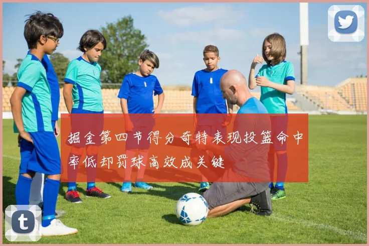 掘金第四节得分奇特表现投篮命中率低却罚球高效成关键