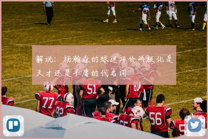 解说：杨瀚森的球迷评价两极化是天才还是平庸的代名词