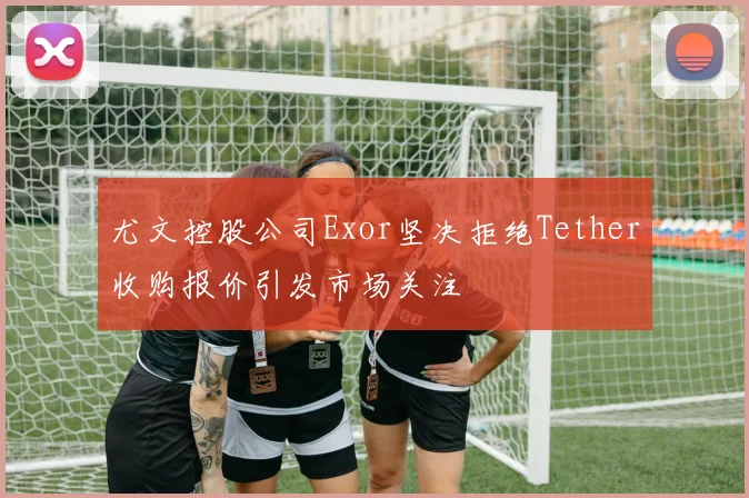 尤文控股公司Exor坚决拒绝Tether收购报价引发市场关注