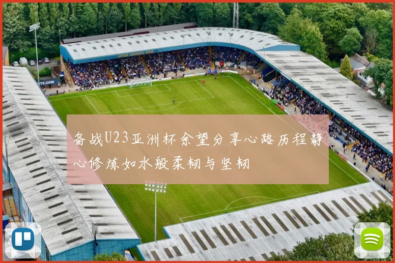 备战U23亚洲杯余望分享心路历程静心修炼如水般柔韧与坚韧