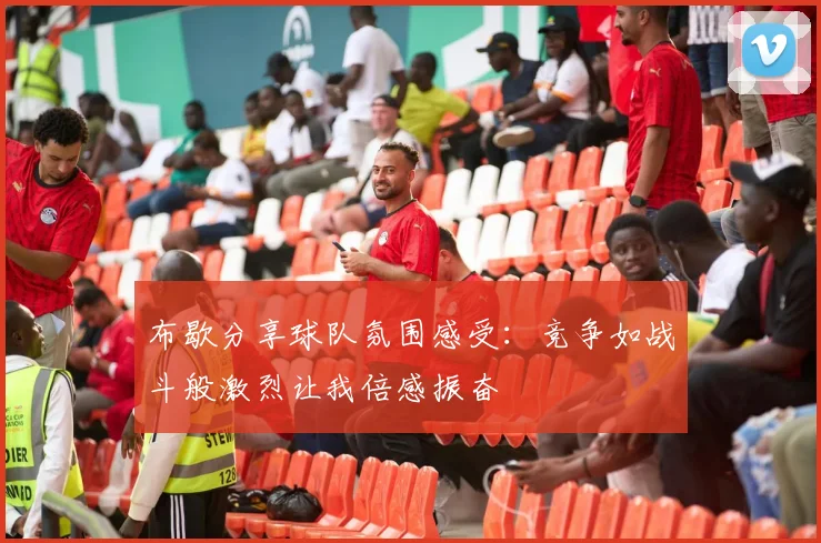 布歇分享球队氛围感受：竞争如战斗般激烈让我倍感振奋
