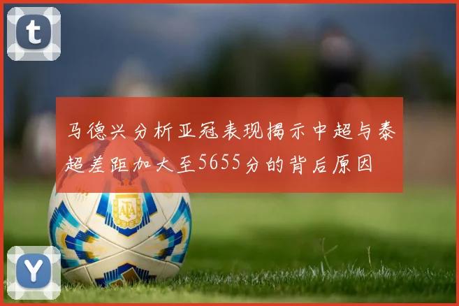 马德兴分析亚冠表现揭示中超与泰超差距加大至5655分的背后原因